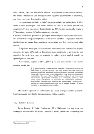 8
salário mínimo, 24% com dois salários mínimos, 26% com mais de dois salários mínimos.
Das famílias entrevistadas 21% não responderam a questão que: representa os autônomos,
que vivem com menos de um salário mínimo.
No campo da escolaridade, os dados3 revelaram um índice de analfabetismo de 15%;
sendo a maior porcentagem com ensino primário de 29%; e 9% ensino fundamental
completo; 5,5% com curso médio. Foi constatado que 57% possuem sua moradia própria e
29% em aluguel e outros; 14% não responderam à questão.
Conforme levantamento percebeu-se que os pais, sabem em geral o que acontece na escola,
mas acompanham com pouca regularidade a vida escolar dos filhos. Tal processo melhorou
significativamente quando foram desafiados a acompanhar seus filhos em tempos de aulas
remotas.
É importante frisar quer 75% dos familiares são conhecedores de PDE e dos projetos
escolares, dos quais, 25% ainda se demonstram pouca participação e envolvimento nas
atividades da escola, bem como, no empenho de conhecer o seu papel de atuação na
aprendizagem de seus filhos.
Nesse sentido, segundo a BNCC, (2017, p.16), este envolvimento é um desafio
constante e exige que,
[...] aprendizagens (...) se materializam mediante o conjunto de decisões que
caracterizam o currículo em ação. São essas decisões que vão adequar as
proposições da BNCC à realidade local, considerando a autonomia dos sistemas
ou das redes de ensino e das instituições escolares, como também o contexto e as
características dos alunos. Essas decisões, que resultam de um process o de
envolvimento e participação das famílias e da comunidade, referem-se, entre
outras ações: contextualizar os conteúdos dos componentes curriculares,
identificando estratégias para apresentá-los, representá-los, exemplificá-los,
conectá-los e torná-los significativos, com base na realidade do lugar e do tempo
nos quais as aprendizagens estão situadas.
Dar sentido e significado ao conhecimento que a escola se propõe socializar e conectá-
lo com a realidade é um desafio perene para nossa prática educativa.
1.1.2 Histórico da Escola
Escola Estadual de Ensino Fundamental Silvio Micheluzzi, tem este nome em
homenagem ao Padre Silvio Micheluzzi, missionário italiano, pertencente à ordem religiosa
3 Pesquisa feita em 2019.
 