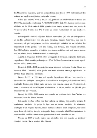 9
dos Missionários Salesianos, que veio para Ji-Paraná nos idos de 1970. Este sacerdote foi
também um grande evangelizador e educador popular.
Criada pelo Decreto Nº 4875 de 23/11/90, publicada no Diário Oficial do Estado em
27/11/90 e Autorizada pela Portaria N.º 019/GAB/SEDUC de 2.002. A escola começou suas
atividades no dia 05 de maio de 1991, quando foram abertas as matrículas para alunos de
Pré-escolar até a 4ª série, e de 5ª à 8ª séries do Ensino Fundamental em suas instalações
próprias.
Foi inaugurada com dez (10) salas de aulas, sendo cinco (05) salas em cada pavilhão,
um pavilhão Administrativo com salas para: Secretaria, Direção, Supervisão, sala para os
professores, sala para planejamento e reforço, com dois (02) banheiros (de uso exclusivo dos
funcionários) e outro pavilhão com uma cozinha, sala de vídeo, uma pequena Biblioteca,
dois (02) banheiros (masculino e feminino com quatro sanitários cada um) para os alunos,
tudo em perfeito estado de funcionamento e conservação.
A partir de 05 de maio de 1991, esteve sob a gestão do professor José Emílio Barriviera,
e a professora Maria das Graças Rodrigues e Sônia da Silva Gomes (como secretária a partir
de 01/01/1992 a 13/09/2003).
Do ano de 1992 a 1994, a escola, teve como gestora a professora Cristina Rocco e o
professor Almir Zandonadi, nesta gestão não houve nenhuma mudança significativa na
estrutura física e funcional da mesma.
Do ano de 1995 a 1998, ficou sob a gestão da professora Girlene Lopes Amorim e
professora Elza Rodrigues. Nesta gestão houve melhoria na segurança da escola tais como:
construção de mais meio (1/2m) metro de muro, pois o mesmo era de um (01m) metro de
altura, a construção de um (01) poço semiartesiano. A escola recebeu um (01) kit para
funcionamento da TV Escola.
Do ano de 1999 a 2002, esteve sob a gestão do professor Arno João Webler e a
professora Maria dos Santos Navarro.
Esta gestão recebeu verbas para fazer reforma na pintura, piso, quadro, compra de
ventiladores, instalação de grades de ferro para as janelas, instalação de bebedouro,
construção de um pequeno depósito, muitos materiais didáticos foram comprados, tais como:
jogos, livros, dicionários, também nesta gestão foram comprados três (03) computadores. A
escola recebeu cadeiras e mesas novas para as salas de aula e armários de aço.
No ano de 2003, a escola iniciou suas atividades com sob a gestão do professor
Francisco Barros Filho e Marli da Silva Martins.
 