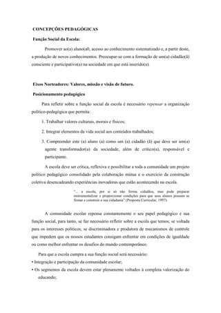 CONCEPÇÕES PEDAGÓGICAS 
Função Social da Escola: 
Promover ao(a) aluno(a0, acesso ao conhecimento sistematizado e, a partir deste, a produção de novos conhecimentos. Preocupar-se com a formação de um(a) cidadão(ã) consciente e participativo(a) na sociedade em que está inserido(a). 
Eixos Norteadores: Valores, missão e visão de futuro. 
Posicionamento pedagógico 
Para refletir sobre a função social da escola é necessário repensar a organização político-pedagógica que permita: 
1. Trabalhar valores culturais, morais e físicos; 
2. Integrar elementos da vida social aos conteúdos trabalhados; 
3. Compreender este (a) aluno (a) como um (a) cidadão (ã) que deve ser um(a) agente transformador(a) da sociedade, além de crítico(a), responsável e participante. 
A escola deve ser crítica, reflexiva e possibilitar a toda a comunidade um projeto político pedagógico consolidado pela colaboração mútua e o exercício da construção coletiva desencadeando experiências inovadoras que estão acontecendo na escola. 
“... a escola, por si só não forma cidadãos, mas pode preparar instrumentalizar e proporcionar condições para que seus alunos possam se firmar e construir a sua cidadania” (Proposta Curricular, 1997). 
A comunidade escolar repensa constantemente o seu papel pedagógico e sua função social, para tanto, se faz necessário refletir sobre a escola que temos; se voltada para os interesses políticos, se discriminadora e produtora de mecanismos de controle que impedem que os nossos estudantes consigam enfrentar em condições de igualdade ou como melhor enfrentar os desafios do mundo contemporâneo. 
Para que a escola cumpra a sua função social será necessário: 
• Integração e participação da comunidade escolar; 
• Os segmentos da escola devem estar plenamente voltados à completa valorização do educando;  