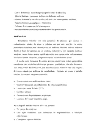 • Cursos de formação e qualificação dos profissionais da educação; 
• Material didático e outros que facilitem o trabalho do professor; 
• Número de alunos/as em sala de aula condizente com a metragem do ambiente; 
• Recursos humanos, pedagógicos e financeiros; 
• Cobrança de regras de convivência em grupo; 
• Restabelecimento da motivação e credibilidade dos professores/as. 
Ato Conceitual 
Pretendemos trabalhar com uma concepção de educação que valorize os conhecimentos prévios do aluno a realidade em que está inserido. Na escola pretendemos contribuir para a formação de um ambiente educativo onde se respeite o direito de falar, dar opiniões, de ser solidária, participativa, bem equipada, isenta de poluições visuais, limpa, pessoal qualificado, enfim, uma equipe unida, onde as pessoas envolvidas tenham autoestima, compromisso e que todos trabalhem felizes. 
A escola como formadora de opinião precisa assumir uma postura democrática, consolidada com o trabalho coletivo que garanta a qualidade da educação. Inerente a isso, está a postura do diretor, líder, com possibilidades de promover uma ação conjunta de trocas, criando um ambiente de cumplicidade. Contudo, ao propor o trabalho coletivo, devemos ter a seguinte orientação: 
 Deve acontecer num ambiente democrático; 
 Os envolvidos devem ter conhecimento das situações problemas; 
 Limites para tomar decisões (PPP); 
 Subsídios teóricos; 
 Fortalecimento do grupo (apoio, segurança); 
 Liderança deve surgir no próprio grupo. 
Ao se propor o trabalho coletivo, deve – se, portanto: 
 Ter clareza dos objetivos; 
 Uma ação coordenada com atribuições de responsabilidade e condições estabelecidas; 
 Cronograma e pautas definidas.  