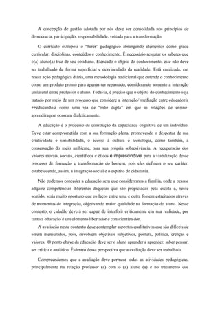 A concepção de gestão adotada por nós deve ser consolidada nos princípios de democracia, participação, responsabilidade, voltada para a transformação. 
O currículo extrapola o “fazer” pedagógico abrangendo elementos como grade curricular, disciplinas, conteúdos e conhecimento. É necessário resgatar os saberes que o(a) aluno(a) traz de seu cotidiano. Elencado o objeto do conhecimento, este não deve ser trabalhado de forma superficial e desvinculado da realidade. Está enraizada, em nossa ação pedagógica diária, uma metodologia tradicional que entende o conhecimento como um produto pronto para apenas ser repassado, considerando somente a interação unilateral entre professor e aluno. Todavia, é preciso que o objeto do conhecimento seja tratado por meio de um processo que considere a interação/ mediação entre educador/a ⇔educando/a como uma via de “mão dupla” em que as relações de ensino- aprendizagem ocorram dialeticamente. 
A educação é o processo de construção da capacidade cognitiva de um indivíduo. Deve estar comprometida com a sua formação plena, promovendo o despertar de sua criatividade e sensibilidade, o acesso à cultura e tecnologia, como também, a conservação do meio ambiente, para sua própria sobrevivência. A recuperação dos valores morais, sociais, científicos e éticos é imprescindível para a viabilização desse processo de formação e transformação do homem, pois eles definem o seu caráter, estabelecendo, assim, a integração social e o espírito de cidadania. 
Não podemos conceder a educação sem que consideremos a família, onde a pessoa adquire competências diferentes daquelas que são propiciadas pela escola e, nesse sentido, seria muito oportuno que os laços entre uma e outra fossem estreitados através de momentos de integração, objetivando maior qualidade na formação do aluno. Nesse contexto, o cidadão deverá ser capaz de interferir criticamente em sua realidade, por tanto a educação é um elemento libertador e conscientiza dor. 
A avaliação neste contexto deve contemplar aspectos qualitativos que são difíceis de serem mensurados, pois, envolvem objetivos subjetivos, postura, política, crenças e valores. O ponto chave da educação deve ser o aluno aprender a aprender, saber pensar, ser crítico e analítico. É dentro dessa perspectiva que a avaliação deve ser trabalhada. 
Compreendemos que a avaliação deve permear todas as atividades pedagógicas, principalmente na relação professor (a) com o (a) aluno (a) e no tratamento dos  
