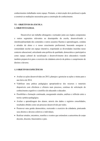 conhecimentos trabalhados neste espaço. Portanto, a intervenção do/a professor/a ajuda a construir as mediações necessárias para a construção do conhecimento. 
VI – OBJETIVOS DA ESCOLA 
1. OBJETIVO GERAL 
Desenvolver um trabalho abrangente e norteador junto aos órgãos competentes e outros segmentos relevantes ao desempenho da escola, desenvolvendo a interdisciplinaridade dos conteúdos e outros assuntos fluentes á aprendizagem, conduta e atitudes do aluno e o nosso crescimento profissional, buscando assegurar á comunidade escolar um espaço interativo, respeitando as diversidades inseridas nesse contexto educacional, articulando uma política de qualidade, democrática e participativa como espaço cultural de socialização e desenvolvimento do/a educando/a visando também prepara-lo/a para o exercício da cidadania através da prática e cumprimento de direitos e deveres. 
1.1 OBJETIVOS ESPECÍFICOS 
 Avaliar as ações desenvolvidas em 2013, planejar e gerenciar as ações e metas para o ano letivo de 2014. 
 Viabilizar uma prática pedagógica apropriando-se dos recursos e materiais disponíveis com eficiência e eficácia num processo, contínuo de solicitação do conhecimento cognitivo e cientifico do educando e educador. 
 Possibilitar a formação continuada, assegurando estudos, análises e reflexão entre a teoria e prática pedagógica. 
 Avaliar a aprendizagem dos alunos, através dos dados e registros consolidados, resultados obtidos como um processo desenvolvido por todos. 
 Promover uma gestão democrática, exercendo o exercício da cidadania, praticando seus direitos e deveres coletivos e individuais. 
 Realizar estudos, encontros, reuniões e eventos que estimulem a autoestima do corpo docente, discente, funcionários e pais.  
