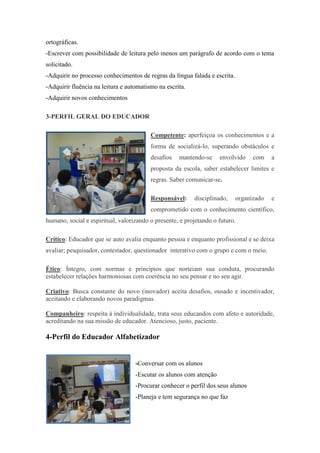 ortográficas. 
-Escrever com possibilidade de leitura pelo menos um parágrafo de acordo com o tema solicitado. 
-Adquirir no processo conhecimentos de regras da língua falada e escrita. 
-Adquirir fluência na leitura e automatismo na escrita. 
-Adquirir novos conhecimentos 
3-PERFIL GERAL DO EDUCADOR 
Competente: aperfeiçoa os conhecimentos e a forma de socializá-lo, superando obstáculos e desafios mantendo-se envolvido com a proposta da escola, saber estabelecer limites e regras. Saber comunicar-se. 
Responsável: disciplinado, organizado e comprometido com o conhecimento científico, humano, social e espiritual, valorizando o presente, e projetando o futuro. 
Crítico: Educador que se auto avalia enquanto pessoa e enquanto profissional e se deixa avaliar; pesquisador, contestador, questionador interativo com o grupo e com o meio. 
Ético: Íntegro, com normas e princípios que norteiam sua conduta, procurando estabelecer relações harmoniosas com coerência no seu pensar e no seu agir. 
Criativo: Busca constante do novo (inovador) aceita desafios, ousado e incentivador, aceitando e elaborando novos paradigmas. 
Companheiro: respeita à individualidade, trata seus educandos com afeto e autoridade, acreditando na sua missão de educador. Atencioso, justo, paciente. 
4-Perfil do Educador Alfabetizador 
-Conversar com os alunos 
-Escutar os alunos com atenção 
-Procurar conhecer o perfil dos seus alunos 
-Planeja e tem segurança no que faz  