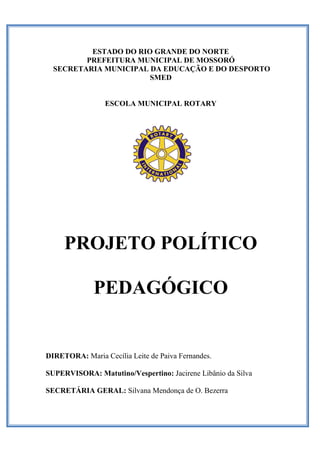 ESTADO DO RIO GRANDE DO NORTE 
PREFEITURA MUNICIPAL DE MOSSORÓ 
SECRETARIA MUNICIPAL DA EDUCAÇÃO E DO DESPORTO SMED 
ESCOLA MUNICIPAL ROTARY 
PROJETO POLÍTICO 
PEDAGÓGICO 
DIRETORA: Maria Cecília Leite de Paiva Fernandes. 
SUPERVISORA: Matutino/Vespertino: Jacirene Libânio da Silva 
SECRETÁRIA GERAL: Silvana Mendonça de O. Bezerra 
 