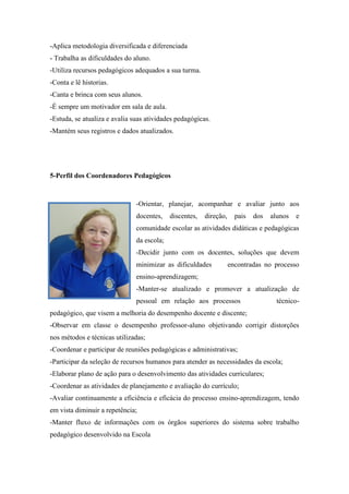 -Aplica metodologia diversificada e diferenciada 
- Trabalha as dificuldades do aluno. 
-Utiliza recursos pedagógicos adequados a sua turma. 
-Conta e lê historias. 
-Canta e brinca com seus alunos. 
-É sempre um motivador em sala de aula. 
-Estuda, se atualiza e avalia suas atividades pedagógicas. 
-Mantém seus registros e dados atualizados. 
5-Perfil dos Coordenadores Pedagógicos 
-Orientar, planejar, acompanhar e avaliar junto aos docentes, discentes, direção, pais dos alunos e comunidade escolar as atividades didáticas e pedagógicas da escola; 
-Decidir junto com os docentes, soluções que devem minimizar as dificuldades encontradas no processo ensino-aprendizagem; 
-Manter-se atualizado e promover a atualização de pessoal em relação aos processos técnico- pedagógico, que visem a melhoria do desempenho docente e discente; 
-Observar em classe o desempenho professor-aluno objetivando corrigir distorções nos métodos e técnicas utilizadas; 
-Coordenar e participar de reuniões pedagógicas e administrativas; 
-Participar da seleção de recursos humanos para atender as necessidades da escola; 
-Elaborar plano de ação para o desenvolvimento das atividades curriculares; 
-Coordenar as atividades de planejamento e avaliação do currículo; 
-Avaliar continuamente a eficiência e eficácia do processo ensino-aprendizagem, tendo em vista diminuir a repetência; 
-Manter fluxo de informações com os órgãos superiores do sistema sobre trabalho pedagógico desenvolvido na Escola 
 