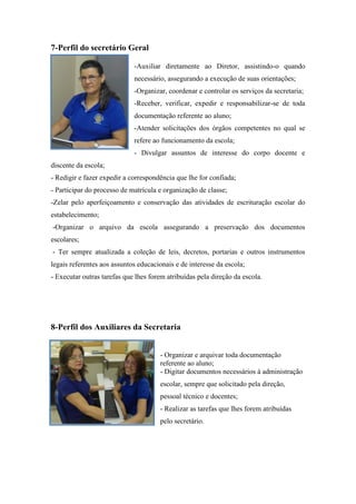 7-Perfil do secretário Geral 
-Auxiliar diretamente ao Diretor, assistindo-o quando necessário, assegurando a execução de suas orientações; 
-Organizar, coordenar e controlar os serviços da secretaria; 
-Receber, verificar, expedir e responsabilizar-se de toda documentação referente ao aluno; 
-Atender solicitações dos órgãos competentes no qual se refere ao funcionamento da escola; 
- Divulgar assuntos de interesse do corpo docente e discente da escola; 
- Redigir e fazer expedir a correspondência que lhe for confiada; 
- Participar do processo de matrícula e organização de classe; 
-Zelar pelo aperfeiçoamento e conservação das atividades de escrituração escolar do estabelecimento; 
-Organizar o arquivo da escola assegurando a preservação dos documentos escolares; 
- Ter sempre atualizada a coleção de leis, decretos, portarias e outros instrumentos legais referentes aos assuntos educacionais e de interesse da escola; 
- Executar outras tarefas que lhes forem atribuídas pela direção da escola. 
8-Perfil dos Auxiliares da Secretaria 
- Organizar e arquivar toda documentação referente ao aluno; 
- Digitar documentos necessários à administração escolar, sempre que solicitado pela direção, pessoal técnico e docentes; 
- Realizar as tarefas que lhes forem atribuídas pelo secretário. 
 