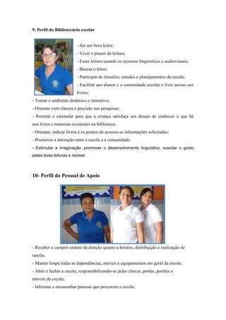 9. Perfil do Bibliotecário escolar 
- Ser um bom leitor; 
- Viver o prazer da leitura; 
- Fazer leitura usando os recursos linguísticos e audiovisuais; 
- Buscar o leitor; 
- Participar de reuniões, estudos e planejamentos da escola; 
- Facilitar aos alunos e a comunidade escolar o livre acesso aos livros; 
- Tornar o ambiente dinâmico e interativo; 
- Orientar com clareza e precisão nas pesquisas; 
- Permitir e estimular para que a criança satisfaça seu desejo de conhecer o que há nos livros e materiais existentes na biblioteca; 
- Orientar, indicar livros e os pontos de acessos as informações solicitadas; 
- Promover a interação entre a escola e a comunidade; 
- Estimular a imaginação, promover o desenvolvimento linguístico, suscitar o gosto pelas boas leituras e recrear. 
10- Perfil do Pessoal de Apoio 
- Receber e cumprir ordens da direção quanto a horário, distribuição e realização de tarefas. 
- Manter limpa todas as dependências, móveis e equipamentos em geral da escola; 
- Abrir e fechar a escola, responsabilizando-se pelas chaves, portas, portões e móveis da escola; 
- Informar e encaminhar pessoas que procurem a escola;  