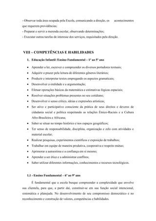 - Observar toda área ocupada pela Escola, comunicando a direção, os acontecimentos que requerem providências; 
- Preparar e servir a merenda escolar, observando determinações; 
- Executar outras tarefas de interesse dos serviços, requisitados pela direção. 
VIII – COMPETÊNCIAS E HABILIDADES 
1. Educação Infantil /Ensino Fundamental – 1º ao 5º ano 
 Aprender a ler, escrever e compreender os diversos portadores textuais; 
 Adquirir o prazer pela leitura de diferentes gêneros literários; 
 Produzir e interpretar textos empregando os aspectos gramaticais; 
 Desenvolver a oralidade e a argumentação; 
 Efetuar operações básicas da matemática e estimativas lógicas espaciais; 
 Resolver situações problemas presentes no seu cotidiano; 
 Desenvolver o senso crítico, ideias e expressões artísticas; 
 Ser ativo e participativo consciente da prática de seus direitos e deveres de cidadania social e política respeitando as relações Étnico-Raciais e a Cultura Afro-Brasileira e Africana; 
 Saber se situar no tempo histórico e nos espaços geográficos; 
 Ter senso de responsabilidade, disciplina, organização e zelo com atividades e material escolar; 
 Realizar pesquisas, experimentos científicos e exposição de trabalhos; 
 Trabalhar em equipe de maneira produtiva, cooperativa e respeito mútuo; 
 Aprimorar a autoestima e a confiança em si mesmo; 
 Aprender a ser ético e a administrar conflitos; 
 Saber utilizar diferentes informações, conhecimentos e recursos tecnológicos. 
1.1 - Ensino Fundamental – 6º ao 9º ano 
É fundamental que a escola busque compreender a complexidade que envolve sua clientela, para que, a partir daí, constituir-se em sua função social intencional, sistemática e planejada. No desenvolvimento de seu compromisso democrático e no reconhecimento e construção de valores, competências e habilidades.  
