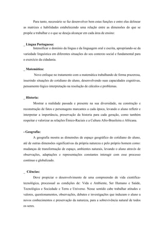 Para tanto, necessário se faz desenvolver bem estas funções e entre elas delinear as matrizes e habilidades estabelecendo uma relação entre as dimensões do que se propõe a trabalhar e o que se deseja alcançar em cada área de ensino: 
_ Língua Portuguesa: 
Intensificar o domínio da língua e da linguagem oral e escrita, apropriando-se da variedade linguística em diferentes situações do seu contexto social e fundamental para o exercício da cidadania. 
_ Matemática: 
Novo enfoque no tratamento com a matemática trabalhando de forma prazerosa, inserindo situações do cotidiano do aluno, desenvolvendo suas capacidades cognitivas, pensamento lógico interpretação na resolução de cálculos e problemas. 
_ Historia: 
Mostrar a realidade passada e presente na sua diversidade, na construção e reconstrução de fatos e personagens marcantes a cada época, levando o aluno refletir e interpretar a importância, preservação da historia para cada geração, como também respeitar e valorizar as relações Étnico-Raciais e a Cultura Afro-Brasileira e Africana. 
- Geografia: 
A geografia mostra as dimensões de espaço geográfico do cotidiano do aluno, até de outras dimensões significativas da própria natureza e pelo próprio homem como: mudanças de transformação de espaço, ambientes naturais, levando o aluno através de observações, adaptações e representações constantes interagir com esse processo continuo e globalizado. 
_ Ciências: 
Deve propiciar o desenvolvimento de uma compreensão de vida cientifica- tecnológica, processual as condições de: Vida e Ambiente, Ser Humano e Saúde, Tecnológica e Sociedade e Terra e Universo. Nesse sentido cabe trabalhar atitudes e valores, questionamentos, observações, debates e investigações que induzam o aluno a novos conhecimentos e preservação da natureza, para a sobrevivência natural de todos os seres.  