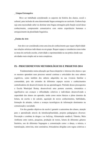 _ Língua Estrangeira: 
Deve ser trabalhada considerando os aspectos da história dos alunos, social e cultural, para inclusão de uma determinada língua estrangeira no currículo. Embora hoje seja uma necessidade saber ou dominar uma língua estrangeira pela função social desse conhecimento, compreensão comunicativa com outras experiências humanas e enriquecimento da pluralidade linguística. 
_Ensino da Arte 
Arte deve ser considerada como uma área de conhecimento que requer objetividade nas relações artísticas individuais ou em grupo. Requer espaço e constâncias como todas as áreas do currículo escolar, criatividade e espontaneidade na sua prática desde suas atividades mais simples até as mais complexas. 
IX - PROCEDIMENTOS METODOLÓGICOS E PROJETOS 2014 
Fundamentados numa educação que busca despertar o interesse dos alunos e que os mesmos aprendem num processo natural contínuo e articulador dos seus saberes cognitivos, como também dos saberes adquiridos na sua vivencia familiar e comunidade, pois são oriundos de diferentes espaços sociais e conhecimentos centralizadores do desenvolvimento da sua aprendizagem. Partindo desses pressupostos a Escola Municipal Rotary desenvolverá uma postura coerente, sistemática e significativa aos avanços e dificuldades coletivos e individuais desenvolvendo a capacidade dos alunos em aprender, tendo como meios básicos o pleno domínio da leitura, da escrita e do calculo, aquisição de novos conhecimentos, habilidades, formação de atitudes, valores e avanços tecnológicos de informação dominantes na comunicação e sociedade. Um dos grandes objetivos da escola é garantir a autoestima dos alunos, atenção para o aprendizado através da interdisciplinaridade, projetos pedagógicos diversos: Prevenção e combate às drogas e ao bullying, Alimentação saudável, Trânsito, Meio Ambiente entre outros, pesquisas, produção de textos, leitura de diferentes gêneros literários, uso de diferentes linguagens e comunicação como: a dança, a música, a teatralização, entrevista, mini seminários, brincadeiras dirigidas com regras coletivas e  