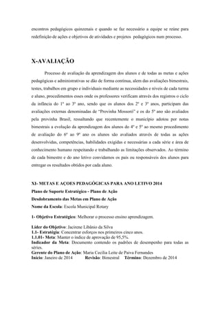 encontros pedagógicos quinzenais e quando se faz necessário a equipe se reúne para redefinição de ações e objetivos de atividades e projetos pedagógicos num processo. X-AVALIAÇÃO Processo de avaliação da aprendizagem dos alunos e de todas as metas e ações pedagógicas e administrativas se dão de forma contínua, alem das avaliações bimestrais, testes, trabalhos em grupo e individuais mediante as necessidades e níveis de cada turma e aluno, procedimentos esses onde os professores verificam através dos registros o ciclo da infância do 1º ao 3º ano, sendo que os alunos dos 2º e 3º anos, participam das avaliações externas denominadas de “Provinha Mossoró” e os do 5º ano são avaliados pela provinha Brasil, ressaltando que recentemente o município adotou por notas bimestrais a evolução da aprendizagem dos alunos do 4º e 5º ao mesmo procedimento de avaliação do 6º ao 9º ano os alunos são avaliados através de todas as ações desenvolvidas, competências, habilidades exigidas e necessárias a cada série e área de conhecimento humano respeitando e trabalhando as limitações observados. Ao término de cada bimestre e do ano letivo convidamos os país ou responsáveis dos alunos para entregar os resultados obtidos por cada aluno. XI- METAS E AÇOES PEDAGÓGICAS PARA ANO LETIVO 2014 
Plano de Suporte Estratégico - Plano de Ação 
Desdobramento das Metas em Plano de Ação 
Nome da Escola: Escola Municipal Rotary 
1- Objetivo Estratégico: Melhorar o processo ensino aprendizagem. 
Líder do Objetivo: Jacirene Libânio da Silva 
1.1- Estratégia: Concentrar esforços nos primeiros cinco anos. 
1.1.01- Meta: Manter o índice de aprovação de 95,5%. 
Indicador da Meta: Documento contendo os padrões de desempenho para todas as séries. 
Gerente do Plano de Ação: Maria Cecília Leite de Paiva Fernandes 
Início: Janeiro de 2014 Revisão: Bimestral Término: Dezembro de 2014 
 
