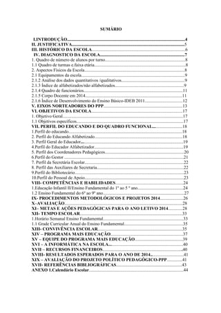 SUMÁRIO 
I.INTRODUÇÃO..........................................................................................................4 
II. JUSTIFICATIVA.....................................................................................................5 
III. HISTÓRICO DA ESCOLA....................................................................................6 
IV. DIAGNOSTICO DA ESCOLA............................................................................7 
1. Quadro de número de alunos por turno........................................................................8 
1.1 Quadro de turmas e.faixa etária..................................................................................8 
2. Aspectos Físicos da Escola..........................................................................................8 
2.1 Equipamentos da escola.............................................................................................9 
2.1.2 Análise dos dados quantitativos /qualitativos.........................................................9 
2.1.3 Índice de alfabetizados/não alfabetizados..............................................................9 
2.1.4 Quadro de funcionários.........................................................................................11 
2.1.5 Corpo Docente em 2014.......................................................................................11 
2.1.6 Índice de Desenvolvimento do Ensino Básico-IDEB 2011..................................12 
V. EIXOS NORTEADORES DO PPP.......................................................................13 
VI. OBJETIVOS DA ESCOLA..................................................................................17 
1. Objetivo Geral............................................................................................................17 
1.1 Objetivos específicos................................................................................................17 
VII. PERFIL DO EDUCANDO E DO QUADRO FUNCIONAL...........................18 
1.Perfil do educando......................................................................................................18 
2. Perfil do Educando Alfabetizado...............................................................................18 
3. Perfil Geral do Educador............................................................................................19 
4.Perfil do Educador Alfabetizador................................................................................19 
5. Perfil dos Coordenadores Pedagógicos.......................................................................20 
6.Perfil do Gestor ...........................................................................................................21 
7. Perfil da Secretária Escolar.........................................................................................22 
8. Perfil das Auxiliares de Secretaria..............................................................................22 
9.Perfil do Bibliotecário..................................................................................................23 
10.Perfil do Pessoal de Apoio.........................................................................................23 
VIII- COMPETÊNCIAS E HABILIDADES.............................................................24 
1.Educação Infantil II/Ensino Fundamental do 1º ao 5 º ano.........................................24 
1.2 Ensino Fundamental do 6º ao 9º ano.........................................................................27 
IX- PROCEDIMENTOS METODOLÓGICOS E PROJETOS 2014.....................26 
X–AVALIAÇÃO..........................................................................................................28 
XI– METAS E AÇÕES PEDAGÓGICAS PARA O ANO LETIVO 2014.............28 
XII- TEMPO ESCOLAR............................................................................................33 
1.Horário Semanal Ensino Fundamental........................................................................33 
1.1 Grade Curricular Anual do Ensino Fundamental.....................................................35 
XIII- CONVIVÊNCIA ESCOLAR............................................................................35 
XIV – PROGRAMA MAIS EDUCAÇÃO.................................................................37 
XV – EQUIPE DO PROGRAMA MAIS EDUCAÇÃO...........................................39 
XVI – A INFORMÁTICA NA ESCOLA...................................................................40 
XVII – RECURSOS FINANCEIROS........................................................................40 
XVIII- RESULTADOS ESPERADOS PARA O ANO DE 2014..............................41 
XIX – AVALIAÇÃO DO PROJETO POLÍTICO PEDAGÓGICO-PPP..............41 
XVII- REFERÊNCIAS BIBLIOGRÁFICAS...........................................................43 
ANEXO 1.Calendário Escolar.....................................................................................44 
 