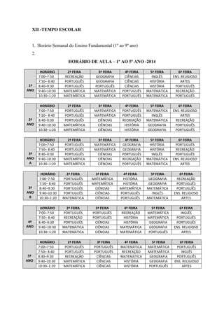 XII -TEMPO ESCOLAR 1. Horário Semanal do Ensino Fundamental (1º ao 9º ano) 2. 
HORÁRIO DE AULA – 1º AO 5º ANO -2014 
1º ANO HORÁRIO 2ª FEIRA 3ª FEIRA 4º FEIRA 5ª FEIRA 6ª FEIRA 
7:00–7:50 
RECREAÇÃO 
GEOGRAFIA 
CIÊNCIAS 
INGLÊS 
ENS. RELIGIOSO 
7:50– 8:40 
PORTUGUÊS 
GEOGRAFIA 
CIÊNCIAS 
HISTÓRIA 
ARTES 
8:40–9:30 
PORTUGUÊS 
PORTUGUÊS 
CIÊNCIAS 
HISTÓRIA 
PORTUGUÊS 
9:40–10:30 
MATEMÁTICA 
MATEMÁTICA 
PORTUGUÊS 
MATEMÁTICA 
RECREAÇÃO 
10:30–1:20 
MATEMÁTICA 
MATEMÁTICA 
PORTUGUÊS 
MATEMÁTICA 
PORTUGUÊS 
2º ANO HORÁRIO 2ª FEIRA 3ª FEIRA 4º FEIRA 5ª FEIRA 6ª FEIRA 
7:00–7:50 
PORTUGUÊS 
MATEMÁTICA 
PORTUGUÊS 
MATEMÁTICA 
ENS. RELIGIOSO 
7:50– 8:40 
PORTUGUÊS 
MATEMÁTICA 
PORTUGUÊS 
INGLÊS 
ARTES 
8:40–9:30 
PORTUGUÊS 
CIÊNCIAS 
RECREAÇÃO 
MATEMÁTICA 
RECREAÇÃO 
9:40–10:30 
MATEMÁTICA 
CIÊNCIAS 
HISTÓRIA 
GEOGRAFIA 
PORTUGUÊS 
10:30–1:20 
MATEMÁTICA 
CIÊNCIAS 
HISTÓRIA 
GEOGRAFIA 
PORTUGUÊS 
3º ANO A HORÁRIO 2ª FEIRA 3ª FEIRA 4º FEIRA 5ª FEIRA 6ª FEIRA 
7:00–7:50 
PORTUGUÊS 
MATEMÁTICA 
GEOGRAFIA 
HISTÓRIA 
PORTUGUÊS 
7:50– 8:40 
PORTUGUÊS 
MATEMÁTICA 
GEOGRAFIA 
HISTÓRIA 
RECREAÇÃO 
8:40–9:30 
PORTUGUÊS 
CIÊNCIAS 
PORTUGUÊS 
INGLÊS 
PORTUGUÊS 
9:40–10:30 
MATEMÁTICA 
CIÊNCIAS 
RECREAÇÃO 
MATEMÁTICA 
ENS. RELIGIOSO 
10:30–1:20 
MATEMÁTICA 
CIÊNCIAS 
PORTUGUÊS 
MATEMÁTICA 
ARTES 
3º ANO B HORÁRIO 2ª FEIRA 3ª FEIRA 4º FEIRA 5ª FEIRA 6ª FEIRA 
7:00–7:50 
PORTUGUÊS 
MATEMÁTICA 
HISTÓRIA 
GEOGRAFIA 
RECREAÇÃO 
7:50– 8:40 
PORTUGUÊS 
MATEMÁTICA 
HISTÓRIA 
GEOGRAFIA 
PORTUGUÊS 
8:40–9:30 
PORTUGUÊS 
CIÊNCIAS 
MATEMÁTICA 
MATEMÁTICA 
PORTUGUÊS 
9:40–10:30 
PORTUGUÊS 
CIÊNCIAS 
PORTUGUÊS 
INGLÊS 
ENS. RELIGIOSO 
10:30–1:20 
MATEMÁTICA 
CIÊNCIAS 
PORTUGUÊS 
MATEMÁTICA 
ARTES 
4º ANO HORÁRIO 2ª FEIRA 3ª FEIRA 4º FEIRA 5ª FEIRA 6ª FEIRA 
7:00–7:50 
PORTUGUÊS 
PORTUGUÊS 
RECREAÇÃO 
MATEMÁTICA 
INGLÊS 
7:50– 8:40 
RECREAÇÃO 
PORTUGUÊS 
HISTÓRIA 
MATEMÁTICA 
PORTUGUÊS 
8:40–9:30 
PORTUGUÊS 
CIÊNCIAS 
HISTÓRIA 
GEOGRAFIA 
PORTUGUÊS 
9:40–10:30 
MATEMÁTICA 
CIÊNCIAS 
MATEMÁTICA 
GEOGRAFIA 
ENS. RELIGIOSO 
10:30–1:20 
MATEMÁTICA 
CIÊNCIAS 
MATEMÁTICA 
PORTUGUÊS 
ARTES 
5º ANO HORÁRIO 2ª FEIRA 3ª FEIRA 4º FEIRA 5ª FEIRA 6ª FEIRA 
7:00–7:50 
PORTUGUÊS 
PORTUGUÊS 
MATEMÁTICA 
MATEMÁTICA 
PORTUGUÊS 
7:50– 8:40 
PORTUGUÊS 
PORTUGUÊS 
RECREAÇÃO 
MATEMÁTICA 
INGLÊS 
8:40–9:30 
RECREAÇÃO 
CIÊNCIAS 
MATEMÁTICA 
GEOGRAFIA 
PORTUGUÊS 
9:40–10:30 
MATEMÁTICA 
CIÊNCIAS 
HISTÓRIA 
GEOGRAFIA 
ENS. RELIGIOSO 
10:30–1:20 
MATEMÁTICA 
CIÊNCIAS 
HISTÓRIA 
PORTUGUÊS 
ARTES 
 