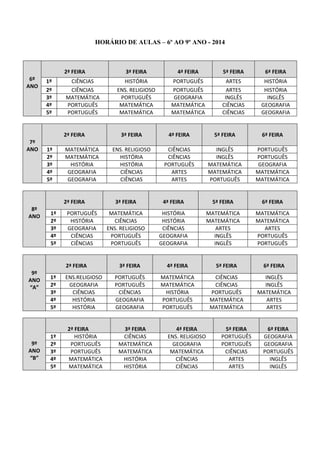 HORÁRIO DE AULAS – 6º AO 9º ANO - 2014 
6º ANO 2ª FEIRA 3ª FEIRA 4ª FEIRA 5ª FEIRA 6ª FEIRA 
1º 
CIÊNCIAS 
HISTÓRIA 
PORTUGUÊS 
ARTES 
HISTÓRIA 
2º 
CIÊNCIAS 
ENS. RELIGIOSO 
PORTUGUÊS 
ARTES 
HISTÓRIA 
3º 
MATEMÁTICA 
PORTUGUÊS 
GEOGRAFIA 
INGLÊS 
INGLÊS 
4º 
PORTUGUÊS 
MATEMÁTICA 
MATEMÁTICA 
CIÊNCIAS 
GEOGRAFIA 
5º 
PORTUGUÊS 
MATEMÁTICA 
MATEMÁTICA 
CIÊNCIAS 
GEOGRAFIA 
7º ANO 2ª FEIRA 3ª FEIRA 4ª FEIRA 5ª FEIRA 6ª FEIRA 
1º 
MATEMÁTICA 
ENS. RELIGIOSO 
CIÊNCIAS 
INGLÊS 
PORTUGUÊS 
2º 
MATEMÁTICA 
HISTÓRIA 
CIÊNCIAS 
INGLÊS 
PORTUGUÊS 
3º 
HISTÓRIA 
HISTÓRIA 
PORTUGUÊS 
MATEMÁTICA 
GEOGRAFIA 
4º 
GEOGRAFIA 
CIÊNCIAS 
ARTES 
MATEMÁTICA 
MATEMÁTICA 
5º 
GEOGRAFIA 
CIÊNCIAS 
ARTES 
PORTUGUÊS 
MATEMÁTICA 
8º ANO 2ª FEIRA 3ª FEIRA 4ª FEIRA 5ª FEIRA 6ª FEIRA 
1º 
PORTUGUÊS 
MATEMÁTICA 
HISTÓRIA 
MATEMÁTICA 
MATEMÁTICA 
2º 
HISTÓRIA 
CIÊNCIAS 
HISTÓRIA 
MATEMÁTICA 
MATEMÁTICA 
3º 
GEOGRAFIA 
ENS. RELIGIOSO 
CIÊNCIAS 
ARTES 
ARTES 
4º 
CIÊNCIAS 
PORTUGUÊS 
GEOGRAFIA 
INGLÊS 
PORTUGUÊS 
5º 
CIÊNCIAS 
PORTUGUÊS 
GEOGRAFIA 
INGLÊS 
PORTUGUÊS 
9º ANO “A” 2ª FEIRA 3ª FEIRA 4ª FEIRA 5ª FEIRA 6ª FEIRA 
1º 
ENS.RELIGIOSO 
PORTUGUÊS 
MATEMÁTICA 
CIÊNCIAS 
INGLÊS 
2º 
GEOGRAFIA 
PORTUGUÊS 
MATEMÁTICA 
CIÊNCIAS 
INGLÊS 
3º 
CIÊNCIAS 
CIÊNCIAS 
HISTÓRIA 
PORTUGUÊS 
MATEMÁTICA 
4º 
HISTÓRIA 
GEOGRAFIA 
PORTUGUÊS 
MATEMÁTICA 
ARTES 
5º 
HISTÓRIA 
GEOGRAFIA 
PORTUGUÊS 
MATEMÁTICA 
ARTES 
9º ANO “B” 2ª FEIRA 3ª FEIRA 4ª FEIRA 5ª FEIRA 6ª FEIRA 
1º 
HISTÓRIA 
CIÊNCIAS 
ENS. RELIGIOSO 
PORTUGUÊS 
GEOGRAFIA 
2º 
PORTUGUÊS 
MATEMÁTICA 
GEOGRAFIA 
PORTUGUÊS 
GEOGRAFIA 
3º 
PORTUGUÊS 
MATEMÁTICA 
MATEMÁTICA 
CIÊNCIAS 
PORTUGUÊS 
4º 
MATEMÁTICA 
HISTÓRIA 
CIÊNCIAS 
ARTES 
INGLÊS 
5º 
MATEMÁTICA 
HISTÓRIA 
CIÊNCIAS 
ARTES 
INGLÊS  