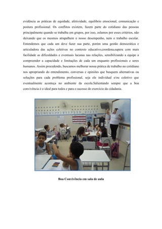 evidência as práticas de equidade, afetividade, equilíbrio emocional, comunicação e postura profissional. Os conflitos existem, fazem parte do cotidiano das pessoas principalmente quando se trabalha em grupos, por isso, zelamos por esses critérios, não deixando que os mesmos atrapalhem o nosso desempenho, nem o trabalho escolar. Entendemos que cada um deve fazer sua parte, porém uma gestão democrática e articuladora das ações coletivas no contexto educativo,coordena,supera com mais facilidade as dificuldades e eventuais lacunas nas relações, sensibilizando a equipe a compreender a capacidade e limitações de cada um enquanto profissionais e seres humanos. Assim procedendo, buscamos melhorar nossa prática de trabalho no cotidiano nos apropriando do entendimento, conversas e opiniões que busquem alternativas ou soluções para cada problema profissional, seja ele individual e/ou coletivo que eventualmente aconteça no ambiente da escola.Salientando sempre que a boa convivência é o ideal para todos e para o sucesso do exercício da cidadania. 
Boa Convivência em sala de aula 
 