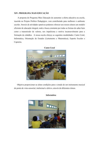 XIV- PROGRAMA MAIS EDUCAÇÃO 
A proposta do Programa Mais Educação de aumentar a oferta educativa na escola, inserida no Projeto Político Pedagógico, vem contribuindo para melhorar o ambiente escolar. Através de atividades optativas podemos oferecer aos nossos alunos um modelo eficiente de educação integral, onde a busca constante por todas as formas do saber bem como a transmissão de valores, nos impulsiona e motiva incansavelmente para a formação de cidadãos. A nossa escola oferece as seguintes modalidades: Canto Coral, Informática, Orientação de Estudos (Letramento e Matemática), Esporte Escolar e Capoeira. 
Canto Coral 
Objetiva proporcionar ao aluno condições para o estudo de um instrumento musical do ponto de vista sensorial, intelectual e afetivo, através de diferentes ritmos. 
Informática 
 