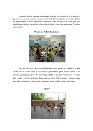 Tem como objetivo propiciar aos alunos do programa um contato com as tecnologias e promovendo seu uso no contexto educacional através de diversos aplicativos, materiais virtuais de aprendizagem e outras ferramentas necessárias para utilização com abordagem das disciplinas curriculares, permitindo a integração de novas expectativas ao processo de ensino aprendizagem. 
Orientação de Estudo e leitura 
Essa atividade tem como intuito a interseção entre o currículo estabelecido pela escola, ou de acordo com as dificuldades apresentadas pelos nossos alunos e as atividades pedagógicas propostas pelo Programa Mais Educação. Nas oficinas os alunos têm contato com diversas formas de aprendizado como diversos gêneros textuais, jogos educativos, entre outras ferramentas necessárias para a melhoria da aprendizagem. 
Capoeira 
 
