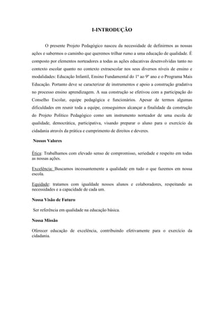 I-INTRODUÇÃO 
O presente Projeto Pedagógico nasceu da necessidade de definirmos as nossas ações e sabermos o caminho que queremos trilhar rumo a uma educação de qualidade. É composto por elementos norteadores a todas as ações educativas desenvolvidas tanto no contexto escolar quanto no contexto extraescolar nos seus diversos níveis de ensino e modalidades: Educação Infantil, Ensino Fundamental do 1º ao 9º ano e o Programa Mais Educação. Portanto deve se caracterizar de instrumentos e apoio a construção gradativa no processo ensino aprendizagem. A sua construção se efetivou com a participação do Conselho Escolar, equipe pedagógica e funcionários. Apesar de termos algumas dificuldades em reunir toda a equipe, conseguimos alcançar a finalidade da construção do Projeto Político Pedagógico como um instrumento norteador de uma escola de qualidade, democrática, participativa, visando preparar o aluno para o exercício da cidadania através da prática e cumprimento de direitos e deveres. 
Nossos Valores 
Ética: Trabalhamos com elevado senso de compromisso, seriedade e respeito em todas as nossas ações. 
Excelência: Buscamos incessantemente a qualidade em tudo o que fazemos em nossa escola. 
Equidade: tratamos com igualdade nossos alunos e colaboradores, respeitando as necessidades e a capacidade de cada um. 
Nossa Visão de Futuro 
Ser referência em qualidade na educação básica. 
Nossa Missão 
Oferecer educação de excelência, contribuindo efetivamente para o exercício da cidadania. 
 