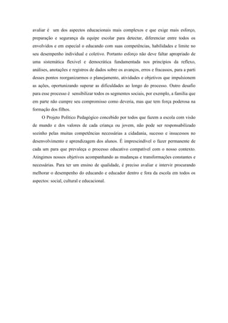 avaliar é um dos aspectos educacionais mais complexos e que exige mais esforço, preparação e segurança da equipe escolar para detectar, diferenciar entre todos os envolvidos e em especial o educando com suas competências, habilidades e limite no seu desempenho individual e coletivo. Portanto esforço não deve faltar apropriado de uma sistemática flexivel e democrática fundamentada nos princípios da reflexo, análises, anotações e registros de dados sobre os avanços, erros e fracassos, para a parti desses pontos reorganizarmos o planejamento, atividades e objetivos que impulsionem as ações, oportunizando superar as dificuldades ao longo do processo. Outro desafio para esse processo é sensibilizar todos os segmentos sociais, por exemplo, a família que em parte não cumpre seu compromisso como deveria, mas que tem força poderosa na formação dos filhos. 
O Projeto Político Pedagógico concebido por todos que fazem a escola com visão de mundo e dos valores de cada criança ou jovem, não pode ser responsabilizado sozinho pelas muitas competências necessárias a cidadania, sucesso e insucessos no desenvolvimento e aprendizagem dos alunos. É imprescindível o fazer permanente de cada um para que prevaleça o processo educativo compatível com o nosso contexto. Atingimos nossos objetivos acompanhando as mudanças e transformações constantes e necessárias. Para ter um ensino de qualidade, é preciso avaliar e intervir procurando melhorar o desempenho do educando e educador dentro e fora da escola em todos os aspectos: social, cultural e educacional. 
 