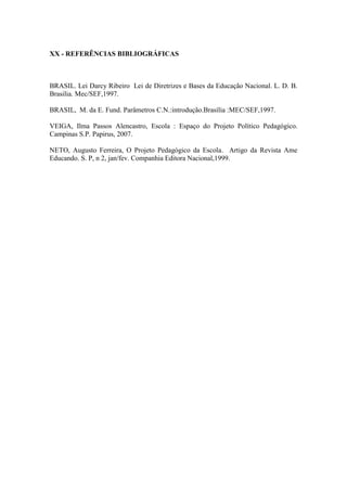 XX - REFERÊNCIAS BIBLIOGRÁFICAS 
BRASIL. Lei Darcy Ribeiro Lei de Diretrizes e Bases da Educação Nacional. L. D. B. Brasilia. Mec/SEF,1997. 
BRASIL, M. da E. Fund. Parâmetros C.N.:introdução.Brasília :MEC/SEF,1997. 
VEIGA, Ilma Passos Alencastro, Escola : Espaço do Projeto Político Pedagógico. Campinas S.P. Papirus, 2007. 
NETO, Augusto Ferreira, O Projeto Pedagógico da Escola. Artigo da Revista Ame Educando. S. P, n 2, jan/fev. Companhia Editora Nacional,1999. 
 