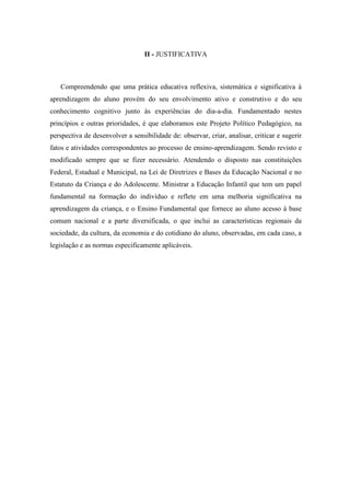 II - JUSTIFICATIVA 
Compreendendo que uma prática educativa reflexiva, sistemática e significativa à aprendizagem do aluno provém do seu envolvimento ativo e construtivo e do seu conhecimento cognitivo junto às experiências do dia-a-dia. Fundamentado nestes princípios e outras prioridades, é que elaboramos este Projeto Político Pedagógico, na perspectiva de desenvolver a sensibilidade de: observar, criar, analisar, criticar e sugerir fatos e atividades correspondentes ao processo de ensino-aprendizagem. Sendo revisto e modificado sempre que se fizer necessário. Atendendo o disposto nas constituições Federal, Estadual e Municipal, na Lei de Diretrizes e Bases da Educação Nacional e no Estatuto da Criança e do Adolescente. Ministrar a Educação Infantil que tem um papel fundamental na formação do indivíduo e reflete em uma melhoria significativa na aprendizagem da criança, e o Ensino Fundamental que fornece ao aluno acesso à base comum nacional e a parte diversificada, o que inclui as características regionais da sociedade, da cultura, da economia e do cotidiano do aluno, observadas, em cada caso, a legislação e as normas especificamente aplicáveis. 
 