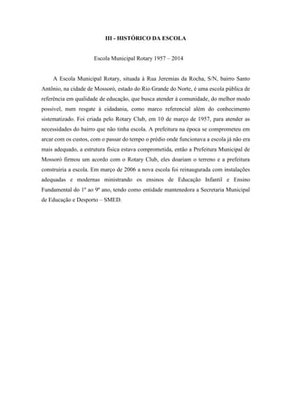 III - HISTÓRICO DA ESCOLA 
Escola Municipal Rotary 1957 – 2014 
A Escola Municipal Rotary, situada à Rua Jeremias da Rocha, S/N, bairro Santo Antônio, na cidade de Mossoró, estado do Rio Grande do Norte, é uma escola pública de referência em qualidade de educação, que busca atender à comunidade, do melhor modo possível, num resgate à cidadania, como marco referencial além do conhecimento sistematizado. Foi criada pelo Rotary Club, em 10 de março de 1957, para atender as necessidades do bairro que não tinha escola. A prefeitura na época se comprometeu em arcar com os custos, com o passar do tempo o prédio onde funcionava a escola já não era mais adequado, a estrutura física estava comprometida, então a Prefeitura Municipal de Mossoró firmou um acordo com o Rotary Club, eles doariam o terreno e a prefeitura construiria a escola. Em março de 2006 a nova escola foi reinaugurada com instalações adequadas e modernas ministrando os ensinos de Educação Infantil e Ensino Fundamental do 1º ao 9º ano, tendo como entidade mantenedora a Secretaria Municipal de Educação e Desporto – SMED. 
 