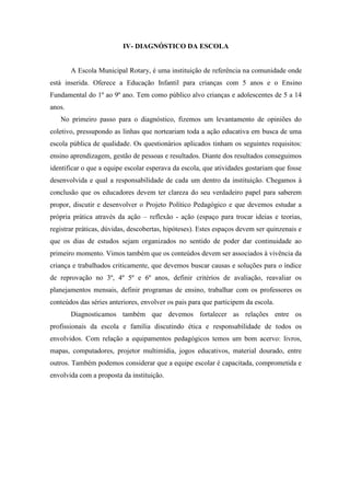 IV- DIAGNÓSTICO DA ESCOLA 
A Escola Municipal Rotary, é uma instituição de referência na comunidade onde está inserida. Oferece a Educação Infantil para crianças com 5 anos e o Ensino Fundamental do 1º ao 9º ano. Tem como público alvo crianças e adolescentes de 5 a 14 anos. 
No primeiro passo para o diagnóstico, fizemos um levantamento de opiniões do coletivo, pressupondo as linhas que norteariam toda a ação educativa em busca de uma escola pública de qualidade. Os questionários aplicados tinham os seguintes requisitos: ensino aprendizagem, gestão de pessoas e resultados. Diante dos resultados conseguimos identificar o que a equipe escolar esperava da escola, que atividades gostariam que fosse desenvolvida e qual a responsabilidade de cada um dentro da instituição. Chegamos à conclusão que os educadores devem ter clareza do seu verdadeiro papel para saberem propor, discutir e desenvolver o Projeto Político Pedagógico e que devemos estudar a própria prática através da ação – reflexão - ação (espaço para trocar ideias e teorias, registrar práticas, dúvidas, descobertas, hipóteses). Estes espaços devem ser quinzenais e que os dias de estudos sejam organizados no sentido de poder dar continuidade ao primeiro momento. Vimos também que os conteúdos devem ser associados à vivência da criança e trabalhados criticamente, que devemos buscar causas e soluções para o índice de reprovação no 3º, 4º 5º e 6º anos, definir critérios de avaliação, reavaliar os planejamentos mensais, definir programas de ensino, trabalhar com os professores os conteúdos das séries anteriores, envolver os pais para que participem da escola. 
Diagnosticamos também que devemos fortalecer as relações entre os profissionais da escola e família discutindo ética e responsabilidade de todos os envolvidos. Com relação a equipamentos pedagógicos temos um bom acervo: livros, mapas, computadores, projetor multimídia, jogos educativos, material dourado, entre outros. Também podemos considerar que a equipe escolar é capacitada, comprometida e envolvida com a proposta da instituição. 
 