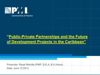 “Public-Private Partnerships and the Future
of Development Projects in the Caribbean”
Presenter: Resel Melville (PMP, D.E.A, B.A (Hons)
Date: June 13 2013
 