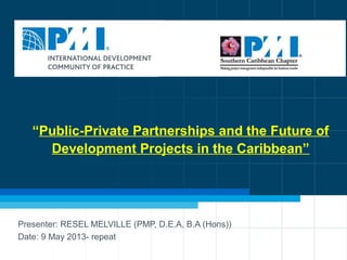 1
“Public-Private Partnerships and the Future of
Development Projects in the Caribbean”
Presenter: RESEL MELVILLE (PMP, D.E.A, B.A (Hons))
Date: 9 May 2013- repeat
 