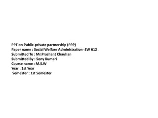 PPT on Public-private partnership (PPP)
Paper name : Social Welfare Administration -SW 612
Submitted To : Mr.Prashant Chauhan
Submitted By : Sony Kumari
Course name : M.S.W
Year : 1st Year
Semester : 1st Semester
 