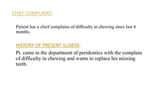 CHIEF COMPLAINT:
Patient has a chief complains of difficulty in chewing since last 4
months.
HISTORY OF PRESENT ILLNESS:
Pt. came to the department of peridontics with the complain
of difficulty in chewing and wants to replace his missing
teeth.
 