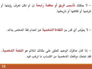 -
‫ال‬
‫ميكنك‬
‫تأسيس‬
‫فريق‬
‫أو‬
‫منظمة‬
‫راحبة‬
‫إن‬
‫مل‬
‫تكن‬
‫تعرف‬
‫رؤيتها‬
‫أو‬
‫غرضها‬
‫أو‬
‫ثقافتها‬
‫أو‬
‫تارخيها‬
.
-
‫ال‬
‫ّض‬
‫و‬‫يع‬
‫أي‬
‫قدر‬
‫من‬
‫الكفاءة‬
‫الشخصية‬
‫عن‬
‫انعدام‬
‫ثقة‬
‫الشخص‬
‫بذاته‬
.
-
‫إذا‬
‫كان‬
‫حافزك‬
‫الوحيد‬
‫للعثور‬
‫على‬
‫مكانك‬
‫املالئم‬
‫هو‬
‫املنفعة‬
‫الشخص‬
‫ية‬
،
‫فقد‬
‫متنعك‬
‫دوافعك‬
‫الشخصية‬
‫من‬
‫اكتساب‬
‫ما‬
‫ترغب‬
‫فيه‬
.
10
 