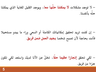 -
‫ال‬
‫توجد‬
‫مشكالت‬
‫ال‬
‫ميكننا‬
‫ّها‬‫ل‬‫ح‬
‫معا‬
،
‫ويوجد‬
‫القليل‬
‫للغاية‬
‫الذي‬
‫ميك‬
‫ننا‬
‫ّه‬‫ل‬‫ح‬
‫بأنفسنا‬
.
-
‫إن‬
‫كنت‬
‫تريد‬
‫حتقيق‬
‫إمكانياتك‬
‫الكامنة‬
‫أو‬
‫السعي‬
‫وراء‬
‫ما‬
‫يبدو‬
‫مست‬
‫حيال‬
‫فأنت‬
‫حباجة‬
‫ألن‬
‫تصبح‬
‫شخصا‬
‫جييد‬
‫العمل‬
‫ضمن‬
‫فريق‬
.
-
‫لكي‬
‫حتقق‬
‫إجنازا‬
‫عظيما‬
‫ّا‬‫ق‬‫ح‬
،
ّ
‫ل‬‫خت‬
‫عن‬
‫األنا‬
‫لديك‬
‫واستعد‬
‫لكي‬
‫تكون‬
‫جزءا‬
‫من‬
‫فريق‬
.
5
 
