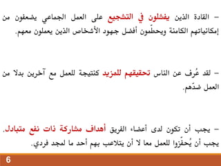 -
‫القادة‬
‫الذين‬
‫يفشلون‬
‫يف‬
‫التشجيع‬
‫على‬
‫العمل‬
‫اجلماعي‬
‫يضعفون‬
‫م‬
‫ن‬
‫إمكانياتهم‬
‫الكامنة‬
‫ّمون‬‫ط‬‫وحي‬
‫أفضل‬
‫جهود‬
‫األشخاص‬
‫الذين‬
‫يعملون‬
‫معهم‬
.
-
‫لقد‬
‫ُرف‬
‫ع‬
‫عن‬
‫الناس‬
‫حتقيقهم‬
‫للمزيد‬
‫كنتيجة‬
‫للعمل‬
‫مع‬
‫آخرين‬
‫بدال‬
‫م‬
‫ن‬
‫العمل‬
‫ّهم‬
‫د‬‫ض‬
.
-
‫جيب‬
‫أن‬
‫تكون‬
‫لدى‬
‫أعضاء‬
‫الفريق‬
‫أهداف‬
‫مشاركة‬
‫ذات‬
‫نفع‬
‫متبادل‬
.
‫جيب‬
‫أن‬
‫ّزوا‬‫ف‬‫ُح‬
‫ي‬
‫للعمل‬
‫معا‬
‫ال‬
‫أن‬
‫يتالعب‬
‫بهم‬
‫أحد‬
‫ما‬
‫جملد‬
‫فردي‬
.
6
 