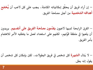 -
‫إن‬
‫أراد‬
‫فريق‬
‫أن‬
‫ّق‬‫ق‬‫حي‬
‫إمكانياته‬
،‫الكامنة‬
‫جيب‬
‫على‬
‫كل‬
‫العب‬
‫أن‬
ِ‫ض‬‫ُخ‬
‫ي‬
‫ع‬
‫أهدافه‬
‫الشخصية‬
‫من‬
‫أجل‬
‫مصلحة‬
‫الفريق‬
.
-
‫الفرق‬
‫الراحبة‬
‫لديها‬
‫العبون‬
‫ّمون‬
‫د‬‫يق‬
‫مصلحة‬
‫الفريق‬
‫على‬
‫أنفسهم‬
.
‫ي‬
‫ريدون‬
‫أن‬
‫يلعبوا‬
‫يف‬
‫منطقة‬
،‫ّتهم‬
‫و‬‫ق‬
‫لكنهم‬
‫على‬
‫استعداد‬
‫لعمل‬
‫ما‬
‫يتطلبه‬
‫األم‬
‫ر‬
‫لالهتمام‬
‫بأمر‬
‫الفريق‬
.
-
‫ال‬
‫َنال‬
‫ي‬
‫الشهرة‬
‫كل‬
‫شخص‬
‫يف‬
‫فريق‬
،‫البطوالت‬
‫لكن‬
‫بإمكان‬
‫كل‬
‫شخ‬
‫ص‬
‫أن‬
‫يقول‬
‫إنه‬
‫بطل‬
.
7
 