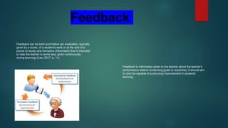 Feedback can be both summative (an evaluation, typically
given by a score, of a student’s work or at the end of a
period of study) and formative (information that is intended
to help the learner in some way, given continuously
during learning) (Lee, 2017, p. 11).
Feedback is information given to the learner about the learner’s
performance relative to learning goals or outcomes. It should aim
to (and be capable of producing) improvement in students’
learning.
Feedback
 