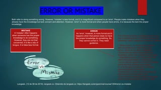 ERROR OR MISTAKE
Both refer to doing something wrong. However, 'mistake' is less formal, and it is insignificant compared to an 'error'. People make mistakes when they
already have the knowledge but lack concern and attention. However, 'error' is more formal and when people have errors, it is because the lack the proper
knowledge.
MISTAKE
A 'mistake' often happens
when someone has the proper
knowledge to do something.
However, they are not that
concerned. It is like a slip of
tongue. It is false less formal.
ERROR
An 'error', however, is more formal and it
happens when that person does no have
the proper knowledge do something. So,
they cannot correct it. They need
guidance.
Langeek. (12 de 08 de 2019). langeek.co. Obtenido de langeek.co: https://langeek.co/en/grammar/course/1204/error-vs-mistake
It is common practice to categorize errors as a
way of deciding which corrections will be most
beneficial. Useful categories include the following
• ‘Global errors’, i.e. those which interfere
with comprehension, rather than ‘local
errors’, which do not affect intelligibility,
• Errors that are made frequently by the
student(s), rather than infrequent error types,
• ‘Stigmatizing errors’, i.e. those which may
offend the target reader or interlocutor,
• Errors that are specific to the kind of spoken
interaction that students are engaged
in, or to the genre of text they are writing
(such as degrees of formality),
• Errors that can, after some prompting, be
self-corrected by the student, and
• Errors that are related to areas of language
which have recently been studied in class.
 