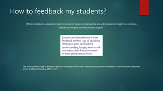 How to feedback my students?
Effective feedback is designed to determine a learner's level of understanding and skill development to plan the next steps
towards achieving the learning intentions or goals.
The most common type of feedback given by most teachers in most classrooms is corrective feedback, which focuses on learners’
errors (Hattie & Timperley, 2007, p. 91).
 