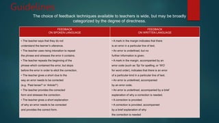 Guidelines
The choice of feedback techniques available to teachers is wide, but may be broadly
categorized by the degree of directness.
FEEDBACK
ON SPOKEN LANGUAGE
FEEDBACK
ON WRITTEN LANGUAGE
• The teacher says that they do not
understand the learner’s utterance.
• The teacher uses rising intonation to repeat
the phrase and stresses the error it contains.
• The teacher repeats the beginning of the
phrase which contained the error, but stops
before the error in order to elicit the correction.
• The teacher gives a short clue to the
way an error needs to be corrected
(e.g. ‘Past tense?’ or ‘Article?’)
• The teacher provides the corrected
form and stresses the correction.
• The teacher gives a short explanation
of why an error needs to be corrected
and provides the correct form.
• A mark in the margin indicates that there
is an error in a particular line of text.
• An error is underlined, but no
further information is given.
• A mark in the margin, accompanied by an
error code (such as ‘Sp’ for spelling, or ‘WO’
for word order), indicates that there is an error
of a particular kind in a particular line of text.
• An error is underlined, accompanied
by an error code.
• An error is underlined, accompanied by a brief
explanation of why a correction is needed.
• A correction is provided.
• A correction is provided, accompanied
by a brief explanation of why
the correction is needed
 