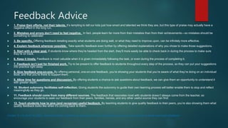 Feedback Advice
 1. Praise their efforts, not their talents. It’s tempting to tell our kids just how smart and talented we think they are, but this type of praise may actually have a
negative effect in the long run.
 2. Mistakes and errors don’t need to feel negative. In fact, people learn far more from their mistakes than from their achievements—so mistakes should be
something to celebrate!
 3. Be specific. Offering feedback detailing exactly what students are doing well, or what they need to improve upon, can be infinitely more effective.
 4. Explain feedback wherever possible. Take specific feedback even further by offering detailed explanations of why you chose to make those suggestions.
 5. Start with a clear goal. If students know where they’re headed from the start, they’ll more easily be able to check back in during the process to make sure
they’re on track.
 6. Keep it timely. Feedback is most valuable when it is given immediately following the task, or even during the process of completing it.
 7. Feedback isn’t just for finished work. Try to be present to offer feedback to students throughout every step of the process, so they can put your suggestions
into practice right away
 8. Give feedback one-on-one. By offering personal, one-on-one feedback, you’re showing your students that you’re aware of what they’re doing on an individual
level, and that you’re there to support them.
 9. Allow time for questions and discussion. By offering students a chance to ask questions about feedback, we can give them an opportunity to understand it
with greater depth.
 10. Student autonomy facilitates self-reflection. Giving students the autonomy to guide their own learning process will better enable them to stop and reflect
meaningfully as they go.
 11. Feedback should come from many different sources. The feedback that resonates most with students doesn’t always come from the teacher, so
encourage your students to seek our feedback from their peers, families, heroes, and any other useful source they can find.
 12. Teach students how to give (and recognize) useful feedback. By teaching students to give quality feedback to their peers, you’re also showing them what
quality feedback looks like when it’s coming back to them.
Limited, S. (12 de 07 de 2022). Studycat Limited. Obtenido de Studycat Limited.: https://studycat.com/14-ways-to-give-students-meaningful-feedback/
 