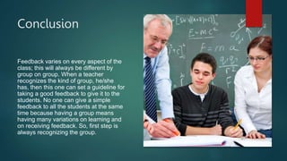Conclusion
Feedback varies on every aspect of the
class; this will always be different by
group on group. When a teacher
recognizes the kind of group, he/she
has, then this one can set a guideline for
taking a good feedback to give it to the
students. No one can give a simple
feedback to all the students at the same
time because having a group means
having many variations on learning and
on receiving feedback. So, first step is
always recognizing the group.
 