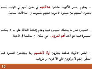 -
‫حيرتم‬
‫الناس‬
‫األقوياء‬
‫عاطفيا‬
‫عالقاتهم‬
‫يف‬
‫حني‬
‫أنهم‬
‫يف‬
‫الوقت‬
‫نف‬
‫سه‬
‫حيمون‬
‫أنفسهم‬
‫من‬
‫سيطرة‬
‫اآلخرين‬
‫عليهم‬
‫خصوصا‬
‫يف‬
‫العالقات‬
‫الصعب‬
‫ة‬
.
-
‫السيطرة‬
‫على‬
‫ما‬
‫ميكنك‬
‫السيطرة‬
‫عليه‬
‫وعدم‬
‫إضاعة‬
‫الطاقة‬
‫على‬
‫ما‬
‫ال‬
‫مي‬
‫كنك‬
‫السيطرة‬
‫عليه‬
‫هو‬
‫أحد‬
‫أهم‬
‫الدروس‬
‫اليت‬
‫ميكن‬
‫أن‬
‫نتعلمها‬
‫يف‬
‫احلياة‬
.
-
‫الناس‬
‫األقوياء‬
‫عاطفيا‬
‫ينظرون‬
‫أوال‬
‫ألنفسهم‬
‫وما‬
‫حيتاجون‬
‫لتغيريه‬
‫ع‬
‫ند‬
‫ّر‬‫ك‬‫التف‬
.
‫إنهم‬
‫ال‬
‫يركزون‬
‫على‬
‫اآلخرين‬
‫أو‬
‫ظروفهم‬
.
15
 