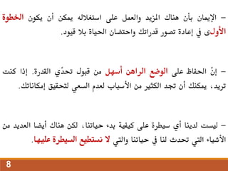 -
‫اإلميان‬
‫بأن‬
‫هناك‬
‫املزيد‬
‫والعمل‬
‫على‬
‫استغالله‬
‫ميكن‬
‫أن‬
‫يكون‬
‫اخلطوة‬
‫األول‬
‫ى‬
‫يف‬
‫إعادة‬
‫تصور‬
‫قدراتك‬
‫واحتضان‬
‫احلياة‬
‫بال‬
‫قيود‬
.
-
ّ
‫ن‬‫إ‬
‫احلفاظ‬
‫على‬
‫الوضع‬
‫الراهن‬
‫أسهل‬
‫من‬
‫قبول‬
‫ّي‬
‫د‬‫حت‬
‫القدرة‬
.
‫إذا‬
‫كنت‬
،‫تريد‬
‫ميكنك‬
‫أن‬
‫جتد‬
‫الكثري‬
‫من‬
‫األسباب‬
‫لعدم‬
‫السعي‬
‫لتحقيق‬
‫إمكا‬
‫ناتك‬
.
-
‫ليست‬
‫لدينا‬
‫أي‬
‫سيطرة‬
‫على‬
‫كيفية‬
‫بدء‬
،‫حياتنا‬
‫لكن‬
‫هناك‬
‫أيضا‬
‫ا‬
‫لعديد‬
‫من‬
‫األشياء‬
‫اليت‬
‫حتدث‬
‫لنا‬
‫يف‬
‫حياتنا‬
‫واليت‬
‫ال‬
‫نستطيع‬
‫السيطرة‬
‫علي‬
‫ها‬
.
8
 