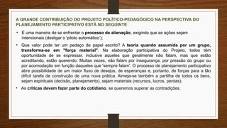 A GRANDE CONTRIBUIÇÃO DO PROJETO POLÍTICO-PEDAGÓGICO NA PERSPECTIVA DO
PLANEJAMENTO PARTICIPATIVO ESTÁ NO SEGUINTE:
• É uma maneira de se enfrentar o processo de alienação, exigindo que as ações sejam
intencionais (desligar o 'piloto automático’);
• Que valor pode ter um pedaço de papel escrito? A teoria quando assumida por um grupo,
transforma-se em "força material". Na elaboração participativa do Projeto, todos têm
oportunidade de se expressar, inclusive aqueles que geralmente não falam, mas que estão
acreditando, estão querendo. Muitas vezes, não falam por insegurança, por pressão do grupo ou
por acomodação em função daqueles que 'sempre falam'. O processo de planejamento participativo
abre possibilidade de um maior fluxo de desejos, de esperanças e, portanto, de forças para a tão
difícil tarefa de construção de uma nova prática. Almeja-se também a partilha de todos os bens,
sejam espirituais (decisão, planejamento), sejam materiais (recursos, lucros, perdas);
• As críticas devem fazer parte do cotidiano, se queremos superar as contradições.
 