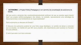 • AUTONOMIA - o Projeto Político-Pedagógico é um caminho de consolidação da autonomia da
escola;
Até que ponto a proposta das mantenedoras(sobretudo públicas) de que as escolas agora devem
fazer seu projeto político-pedagógico não estaria, na verdade, representando uma estratégia de
descompromisso e de transferência de responsabilidade?
Seria autonomia ou descaso do Estado?
O discurso da autonomia poderia ter uma forte carga ideológica, no sentido de deixar a entender
que as escolas, na medida em que têm seus projetos, são responsáveis pelo sucesso ou fracasso
de suas práticas...
E certo que este é um risco concreto.
 