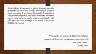“A denúncia e o anuncio criticamente feitos no
processo de leitura do mundo dão origem ao sonho
por que lutamos”.
Paulo Freire
Seria ingênuo demais pedir à classe dirigente no poder
que pusessem em prática um tipo de educação que pode
atuar contra ela. Se permitisse à educação desenvolver-se
sem fiscalização política, isto traria infindáveis problemas
para os que estão no poder, mas as autoridades não
permitem que isso aconteça e fiscalizam a educação.
(FREIRE, 2021, p. 66)
 
