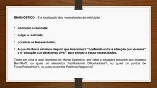 DIAGNÓSTICO – É a localização das necessidades da instituição.
• Conhecer a realidade;
• Julgar a realidade;
• Localizar as Necessidades;
• A que distância estamos daquilo que buscamos? “confronto entre a situação que vivemos"
e a “situação que desejamos viver” para chegar a essas necessidades.
Tendo em vista o ideal expresso no Marco Operativo, que fatos e situações mostram que estamos
Bem/Mal?, ou quais os elementos Facilitadores/ Dificultadores?, ou quais os pontos de
Força/Resistência?, ou quais os pontos Positivos/Negativos?
 