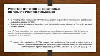PROCESSO HISTÓRICO DE CONSTRUÇÃO
DO PROJETO POLÍTICO-PEDAGÓGICO
• O Projeto político-Pedagógico (PPP) teve sua origem no período de reformas que aconteceram
no Brasil na década de 1980;
• Sua determinação acontece somente a partir da Lei de Diretrizes e Bases da Educação Nacional
(LDB)nº 9394/96;
Art. 12 . Neste artigo define, entre outras atribuições, que aos estabelecimentos de ensino cabe “[...] elaborar e
⁰
executar sua proposta pedagógica”. Compreende-se a partir do exposto o caráter descentralizador e de viés
democrático da ação do Estado.
“O projeto político-pedagógico (PPP) é proposto com o objetivo de descentralizar e democratizar a
tomada de decisões pedagógicas, jurídicas e organizacionais na escola, buscando maior
participação dos agentes escolares” (LIBÂNEO, OLIVEIRA E TOSCHI, 2009, p.178)
 