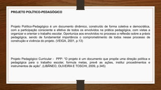 PROJETO POLÍTICO-PEDAGÓGICO
Projeto Político-Pedagógico é um documento dinâmico, construído de forma coletiva e democrática,
com a participação consciente e efetiva de todos os envolvidos na prática pedagógica, com vistas a
organizar e orientar o trabalho escolar. Oportuniza aos envolvidos no processo a reflexão sobre a práxis
pedagógica, sendo de fundamental importância o comprometimento de todos nesse processo de
construção e vivência do projeto. (VEIGA, 2001, p.13)
Projeto Pedagógico Curricular - PPP: “O projeto é um documento que propõe uma direção política e
pedagógica para o trabalho escolar, formula metas, prevê as ações, institui procedimentos e
instrumentos de ação”. (LIBÂNEO, OLIVEIRA E TOSCHI, 2009, p.345)
 