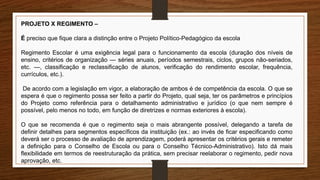 PROJETO X REGIMENTO –
É preciso que fique clara a distinção entre o Projeto Político-Pedagógico da escola
Regimento Escolar é uma exigência legal para o funcionamento da escola (duração dos níveis de
ensino, critérios de organização — séries anuais, períodos semestrais, ciclos, grupos não-seriados,
etc. —, classificação e reclassificação de alunos, verificação do rendimento escolar, frequência,
currículos, etc.).
De acordo com a legislação em vigor, a elaboração de ambos é de competência da escola. O que se
espera é que o regimento possa ser feito a partir do Projeto, qual seja, ter os parâmetros e princípios
do Projeto como referência para o detalhamento administrativo e jurídico (o que nem sempre é
possível, pelo menos no todo, em função de diretrizes e normas exteriores à escola).
O que se recomenda é que o regimento seja o mais abrangente possível, delegando a tarefa de
definir detalhes para segmentos específicos da instituição (ex.: ao invés de ficar especificando como
deverá ser o processo de avaliação de aprendizagem, poderá apresentar os critérios gerais e remeter
a definição para o Conselho de Escola ou para o Conselho Técnico-Administrativo). Isto dá mais
flexibilidade em termos de reestruturação da prática, sem precisar reelaborar o regimento, pedir nova
aprovação, etc.
 